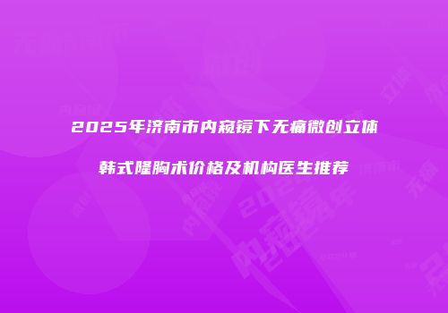 2025年济南市内窥镜下无痛微创立体韩式隆胸术价格及机构医生推荐