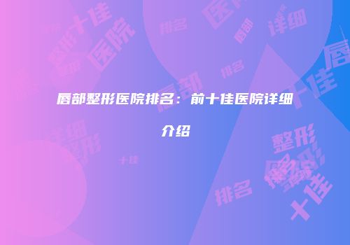 唇部整形医院排名：前十佳医院详细介绍