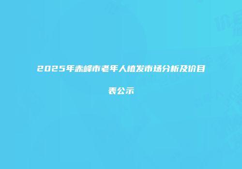 2025年赤峰市老年人植发市场分析及价目表公示