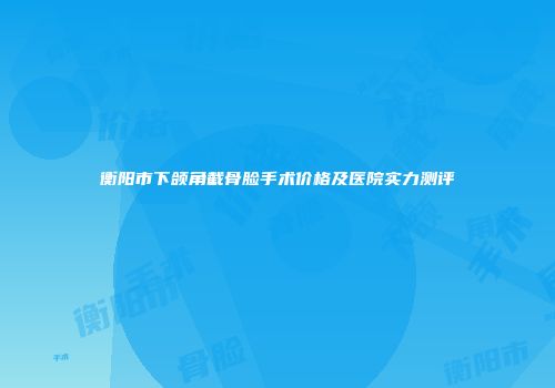 衡阳市下颌角截骨脸手术价格及医院实力测评