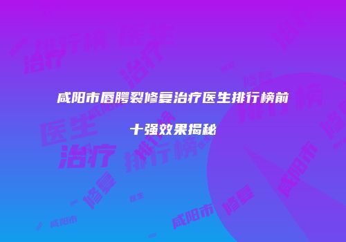 咸阳市唇腭裂修复治疗医生排行榜前十强效果揭秘