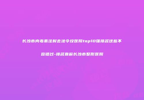 长沙市肉毒素注射去法令纹医院top10强排名这些不容错过-排名靠前长沙市整形医院