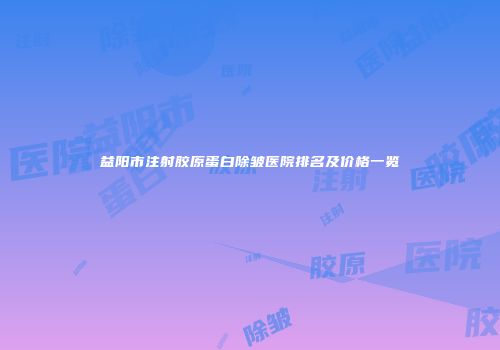 益阳市注射胶原蛋白除皱医院排名及价格一览