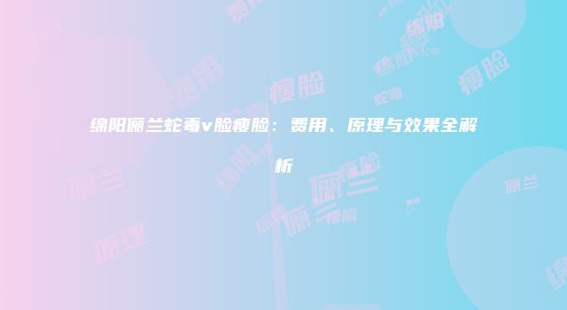 绵阳俪兰蛇毒v脸瘦脸：费用、原理与效果全解析