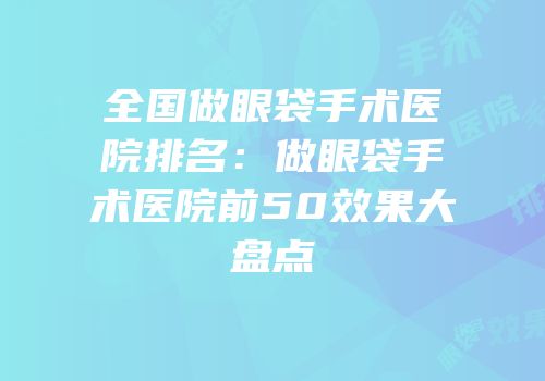 全国做眼袋手术医院排名：做眼袋手术医院前50效果大盘点