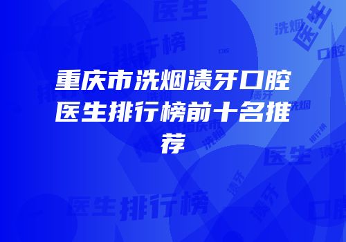 重庆市洗烟渍牙口腔医生排行榜前十名推荐