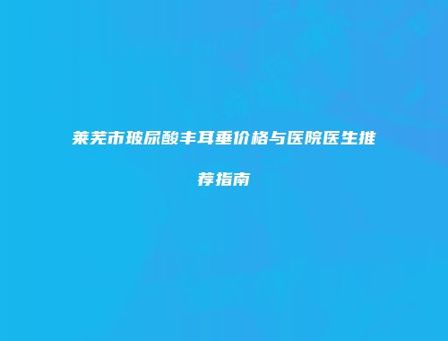 莱芜市玻尿酸丰耳垂价格与医院医生推荐指南