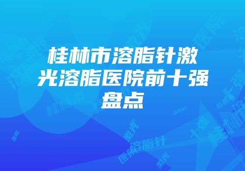 桂林市溶脂针激光溶脂医院前十强盘点