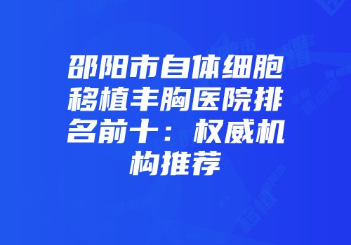 邵阳市自体细胞移植丰胸医院排名前十：权威机构推荐