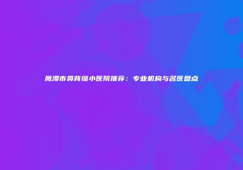 鹰潭市鼻背缩小医院推荐：专业机构与名医盘点