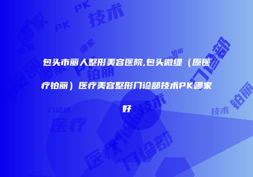 包头市丽人整形美容医院,包头微缇（原医疗铂丽）医疗美容整形门诊部技术PK哪家好