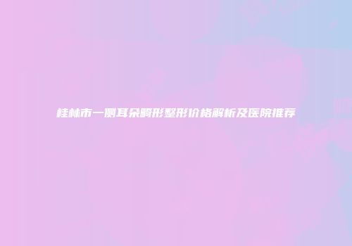 桂林市一侧耳朵畸形整形价格解析及医院推荐