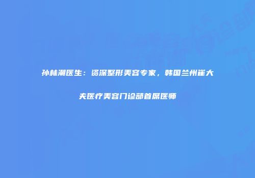 孙林潮医生：资深整形美容专家，韩国兰州崔大夫医疗美容门诊部首席医师
