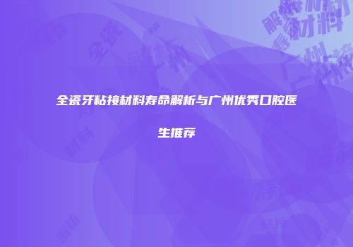 全瓷牙粘接材料寿命解析与广州优秀口腔医生推荐