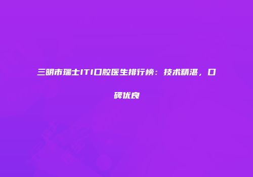 三明市瑞士ITI口腔医生排行榜：技术精湛，口碑优良