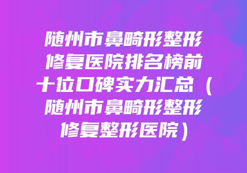 随州市鼻畸形整形修复医院排名榜前十位口碑实力汇总（随州市鼻畸形整形修复整形医院）