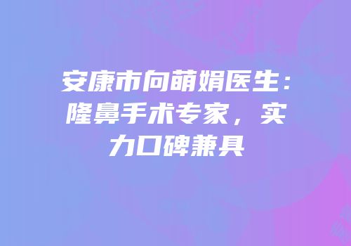 安康市向萌娟医生：隆鼻手术专家，实力口碑兼具