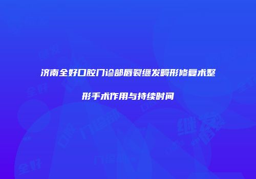 济南全好口腔门诊部唇裂继发畸形修复术整形手术作用与持续时间