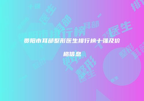 贵阳市耳部整形医生排行榜十强及价格信息