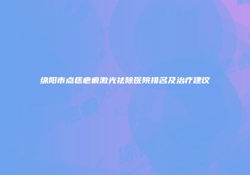 绵阳市点痣疤痕激光祛除医院排名及治疗建议