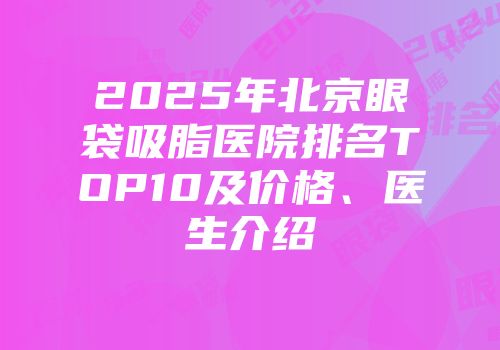 2025年北京眼袋吸脂医院排名TOP10及价格、医生介绍