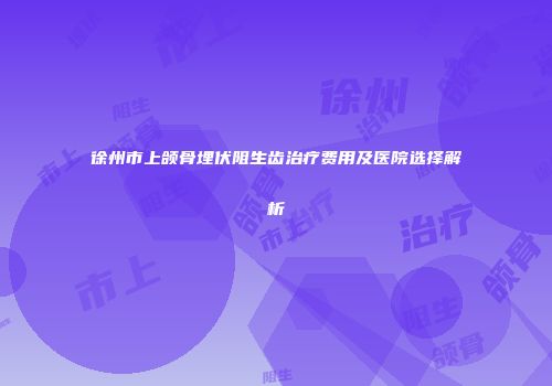 徐州市上颌骨埋伏阻生齿治疗费用及医院选择解析