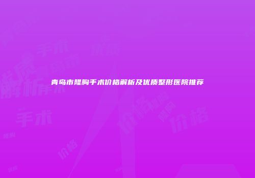 青岛市隆胸手术价格解析及优质整形医院推荐