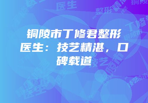 铜陵市丁修君整形医生：技艺精湛，口碑载道