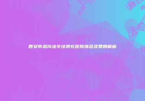 西安市泪沟法令纹填充医院排名及费用解析