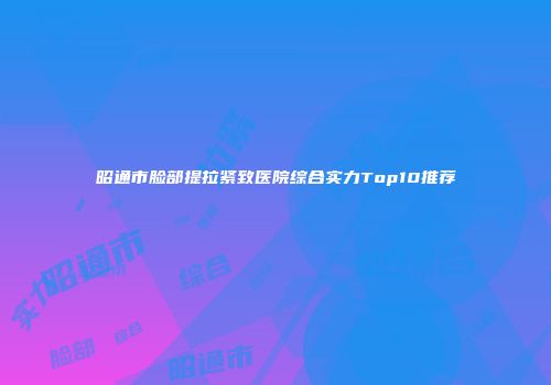 昭通市脸部提拉紧致医院综合实力Top10推荐