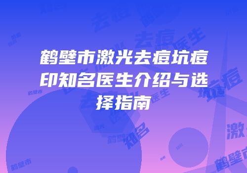 鹤壁市激光去痘坑痘印知名医生介绍与选择指南