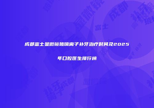 成都富士显微镜玻璃离子补牙治疗时间及2025年口腔医生排行榜