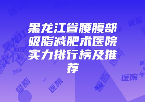 黑龙江省腰腹部吸脂减肥术医院实力排行榜及推荐