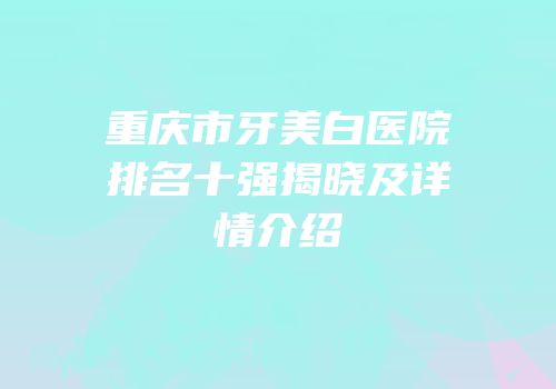 重庆市牙美白医院排名十强揭晓及详情介绍