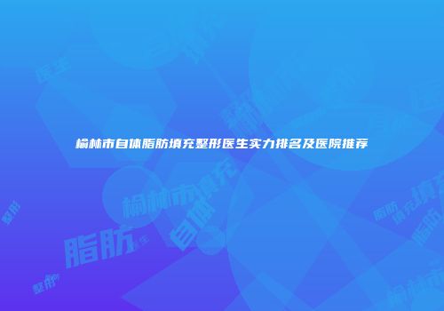 榆林市自体脂肪填充整形医生实力排名及医院推荐
