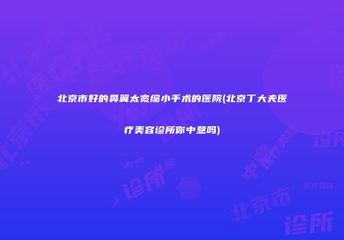 北京市好的鼻翼太宽缩小手术的医院(北京丁大夫医疗美容诊所你中意吗)