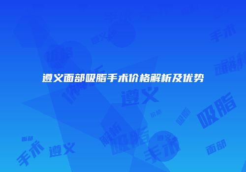 遵义面部吸脂手术价格解析及优势