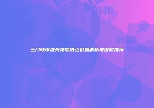 三门峡市激光祛除斑点价格解析与医院推荐