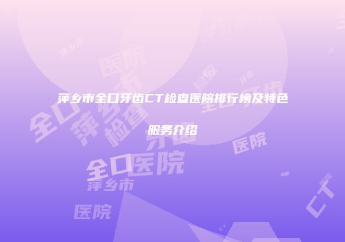 萍乡市全口牙齿CT检查医院排行榜及特色服务介绍