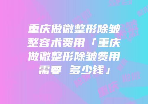 重庆做微整形除皱整容术费用「重庆做微整形除皱费用需要 多少钱」