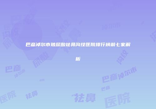 巴彦淖尔市玻尿酸祛鼻沟纹医院排行榜前七家解析