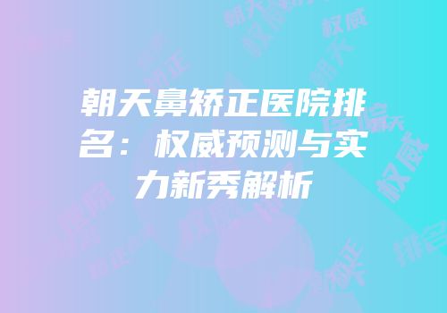 朝天鼻矫正医院排名：权威预测与实力新秀解析