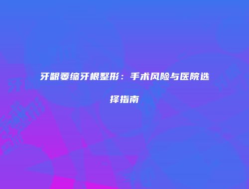 牙龈萎缩牙根整形：手术风险与医院选择指南