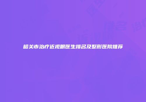 韶关市治疗近视眼医生排名及整形医院推荐