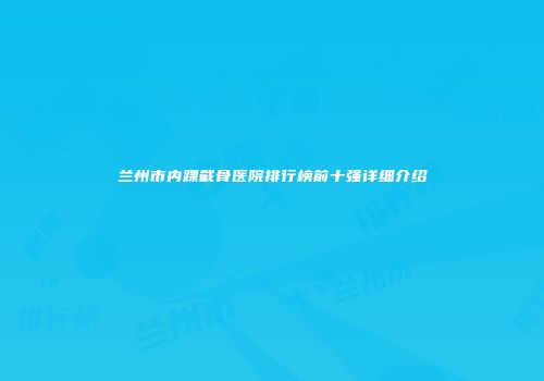 兰州市内踝截骨医院排行榜前十强详细介绍