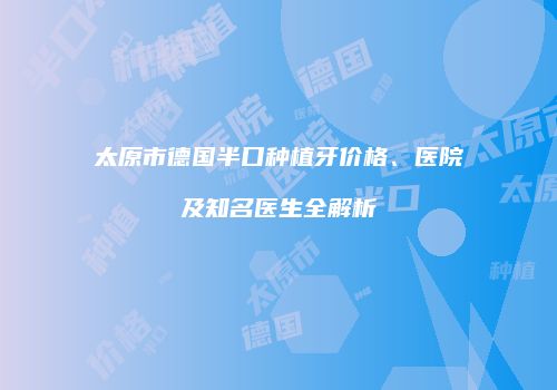 太原市德国半口种植牙价格、医院及知名医生全解析