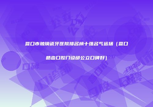 营口市玻璃瓷牙医院排名榜十强名气远扬（营口皓齿口腔门诊部公立口碑好）