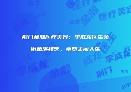 荆门金瀚医疗美容：李成龙医生领衔精湛技艺，重塑美丽人生