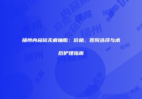 扬州内窥镜无痕抽脂：价格、医院选择与术后护理指南
