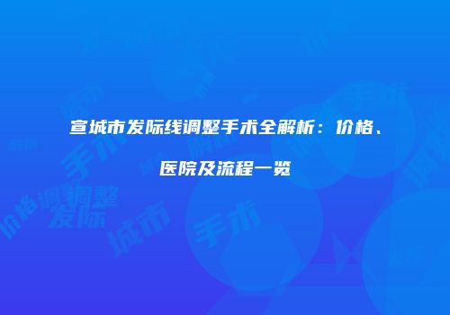 宣城市发际线调整手术全解析：价格、医院及流程一览